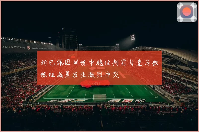 姆巴佩因训练中越位判罚与皇马教练组成员发生激烈冲突