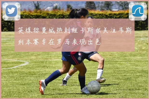 英媒称曼城热刺纽卡斯尔关注韦斯利本赛季在罗马表现出色