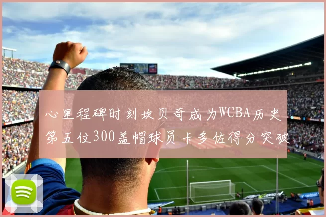 心里程碑时刻坎贝奇成为WCBA历史第五位300盖帽球员卡多佐得分突破1000大关