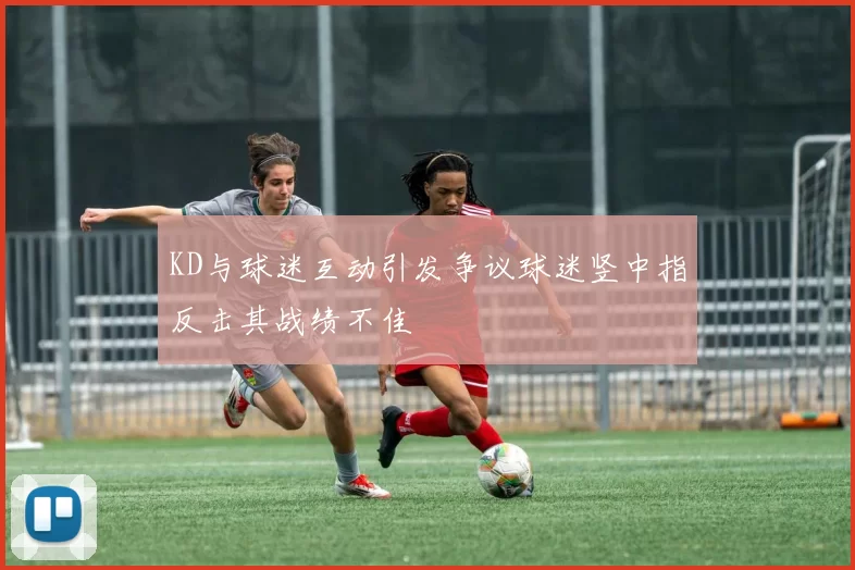 KD与球迷互动引发争议球迷竖中指反击其战绩不佳