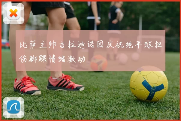比萨主帅吉拉迪诺因庆祝绝平球扭伤脚踝情绪激动
