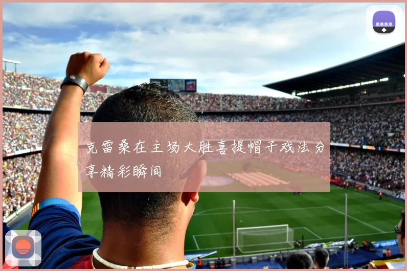克雷桑在主场大胜喜提帽子戏法分享精彩瞬间