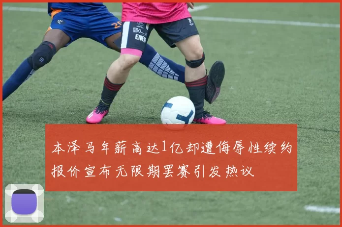 本泽马年薪高达1亿却遭侮辱性续约报价宣布无限期罢赛引发热议