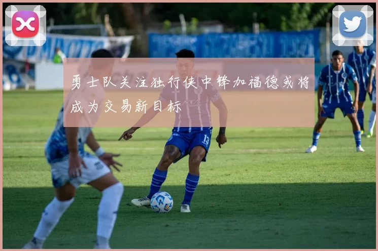 勇士队关注独行侠中锋加福德或将成为交易新目标