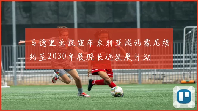 马德里竞技宣布朱利亚诺西蒙尼续约至2030年展现长远发展计划